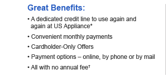 Great Benefits: 
• A dedicated credit line to use again and again at US Appliance* 
• Convenient monthly payments 
• Cardholder-Only Offers 
• Payment options – online, by phone or by mail 
• All with no annual fee†
